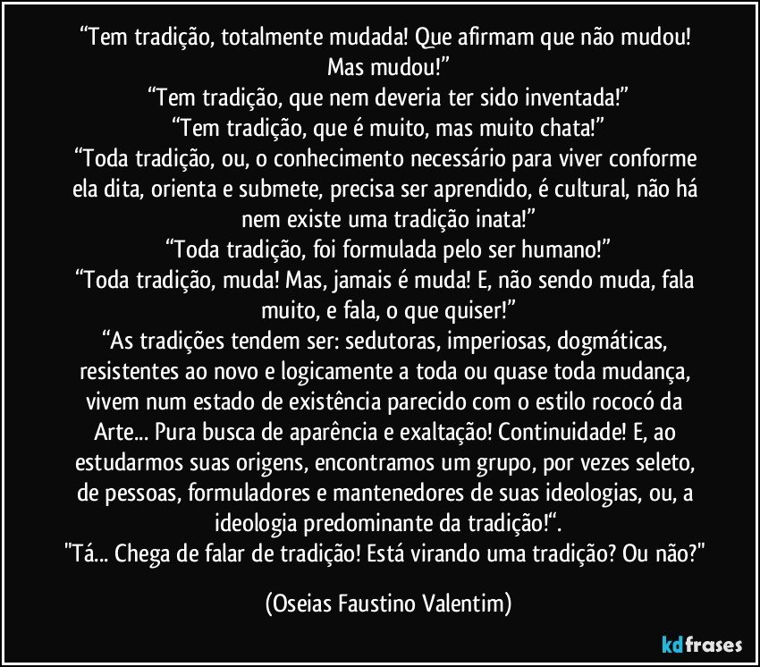 “Tem tradição, totalmente mudada! Que afirmam que não mudou! Mas mudou!”
“Tem tradição, que nem deveria ter sido inventada!”
“Tem tradição, que é muito, mas muito chata!”
“Toda tradição, ou, o conhecimento necessário para viver conforme ela dita, orienta e submete, precisa ser aprendido, é cultural, não há nem existe uma tradição inata!”
“Toda tradição, foi formulada pelo ser humano!”
“Toda tradição, muda! Mas, jamais é muda! E, não sendo muda, fala muito, e fala, o que quiser!”
“As tradições tendem ser: sedutoras, imperiosas, dogmáticas, resistentes ao novo e logicamente a toda ou quase toda mudança, vivem num estado de existência parecido com o estilo rococó da Arte... Pura busca de aparência e exaltação! Continuidade! E, ao estudarmos suas origens, encontramos um grupo, por vezes seleto, de pessoas, formuladores e mantenedores de suas ideologias, ou, a ideologia predominante da tradição!“.
"Tá... Chega de falar de tradição! Está virando uma tradição? Ou não?" (Oseias Faustino Valentim)