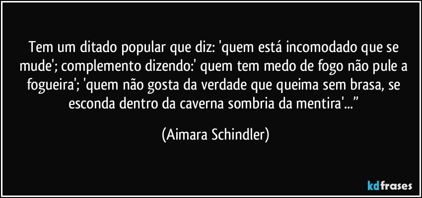 Tem um ditado popular que diz: 'quem está incomodado que se mude'; complemento dizendo:' quem tem medo de fogo não pule a fogueira'; 'quem não gosta da verdade que queima sem brasa, se esconda dentro da caverna sombria da mentira'...” (Aimara Schindler)