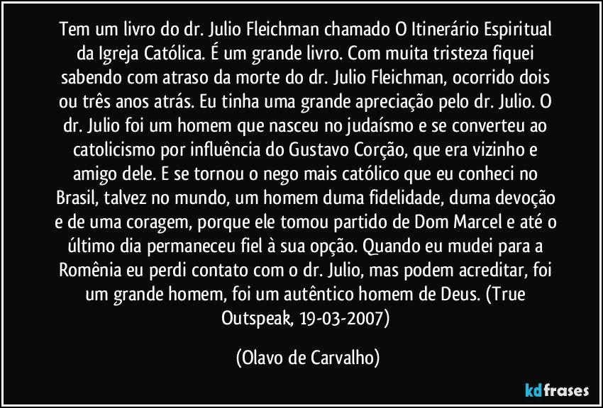 Tem um livro do dr. Julio Fleichman chamado O Itinerário Espiritual da Igreja Católica. É um grande livro. Com muita tristeza fiquei sabendo com atraso da morte do dr. Julio Fleichman, ocorrido dois ou três anos atrás. Eu tinha uma grande apreciação pelo dr. Julio. O dr. Julio foi um homem que nasceu no judaísmo e se converteu ao catolicismo por influência do Gustavo Corção, que era vizinho e amigo dele. E se tornou o nego mais católico que eu conheci no Brasil, talvez no mundo, um homem duma fidelidade, duma devoção e de uma coragem, porque ele tomou partido de Dom Marcel e até o último dia permaneceu fiel à sua opção. Quando eu mudei para a Romênia eu perdi contato com o dr. Julio, mas podem acreditar, foi um grande homem, foi um autêntico homem de Deus. (True Outspeak, 19-03-2007) (Olavo de Carvalho)