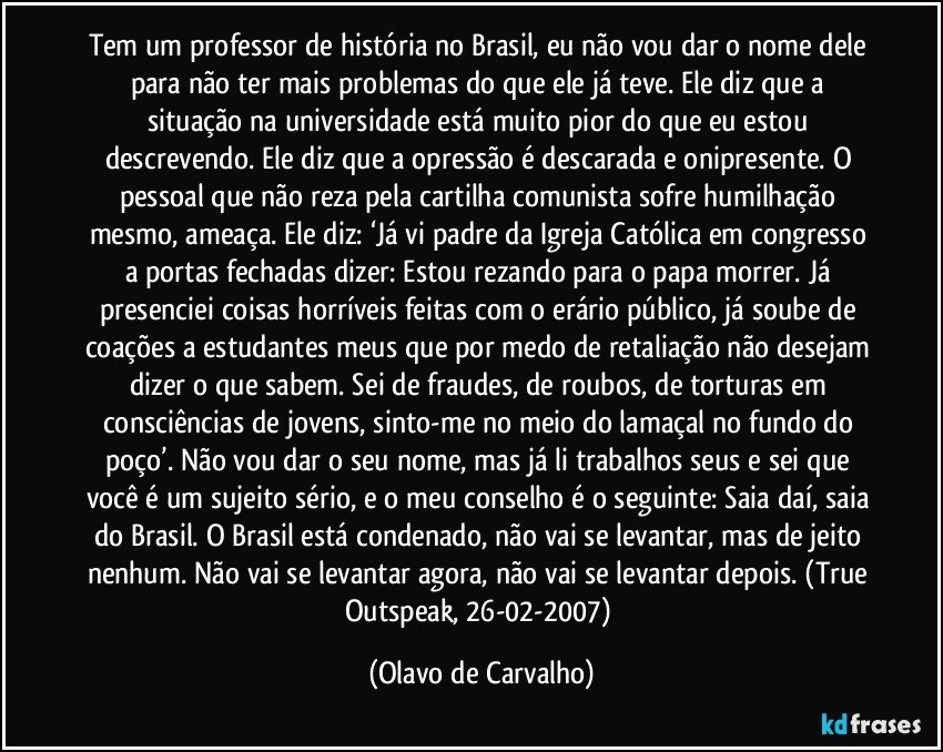 Tem um professor de história no Brasil, eu não vou dar o nome dele para não ter mais problemas do que ele já teve. Ele diz que a situação na universidade está muito pior do que eu estou descrevendo. Ele diz que a opressão é descarada e onipresente. O pessoal que não reza pela cartilha comunista sofre humilhação mesmo, ameaça. Ele diz: ‘Já vi padre da Igreja Católica em congresso a portas fechadas dizer: Estou rezando para o papa morrer. Já presenciei coisas horríveis feitas com o erário público, já soube de coações a estudantes meus que por medo de retaliação não desejam dizer o que sabem. Sei de fraudes, de roubos, de torturas em consciências de jovens, sinto-me no meio do lamaçal no fundo do poço’. Não vou dar o seu nome, mas já li trabalhos seus e sei que você é um sujeito sério, e o meu conselho é o seguinte: Saia daí, saia do Brasil. O Brasil está condenado, não vai se levantar, mas de jeito nenhum. Não vai se levantar agora, não vai se levantar depois. (True Outspeak, 26-02-2007) (Olavo de Carvalho)