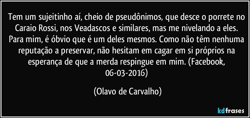 Tem um sujeitinho aí, cheio de pseudônimos, que desce o porrete no Caraio Rossi, nos Veadascos e similares, mas me nivelando a eles. Para mim, é óbvio que é um deles mesmos. Como não têm nenhuma reputação a preservar, não hesitam em cagar em si próprios na esperança de que a merda respingue em mim. (Facebook, 06-03-2016) (Olavo de Carvalho)