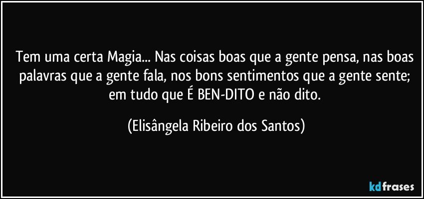 Tem uma certa Magia... Nas coisas boas que a gente pensa, nas boas palavras que a gente fala, nos bons sentimentos que a gente sente; em tudo que É BEN-DITO e não dito. (Elisângela Ribeiro dos Santos)