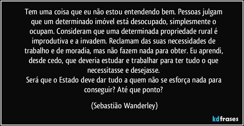 Tem uma coisa que eu não estou entendendo bem. Pessoas julgam que um determinado imóvel está desocupado, simplesmente o ocupam. Consideram que uma determinada propriedade rural é improdutiva e a invadem. Reclamam das suas necessidades de trabalho e de moradia, mas não fazem nada para obter.  Eu aprendi, desde cedo, que deveria estudar e trabalhar para ter tudo o que necessitasse e desejasse. 
Será que o Estado deve dar tudo a quem não se esforça nada para conseguir? Até que ponto? (Sebastião Wanderley)