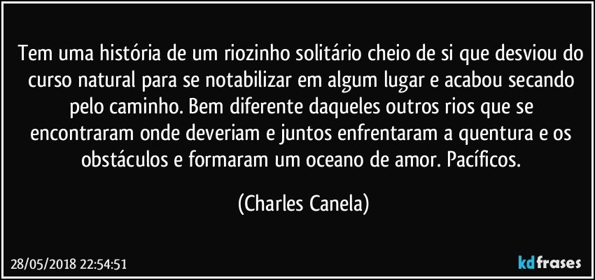 Tem uma história de um riozinho solitário cheio de si que desviou do curso natural para se notabilizar em algum lugar e acabou secando pelo caminho. Bem diferente daqueles outros rios que se encontraram onde deveriam e juntos enfrentaram a quentura e os obstáculos e formaram um oceano de amor. Pacíficos. (Charles Canela)