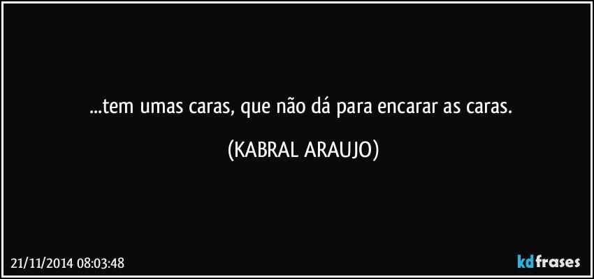 ...tem umas caras, que não dá para encarar as caras. (KABRAL ARAUJO)