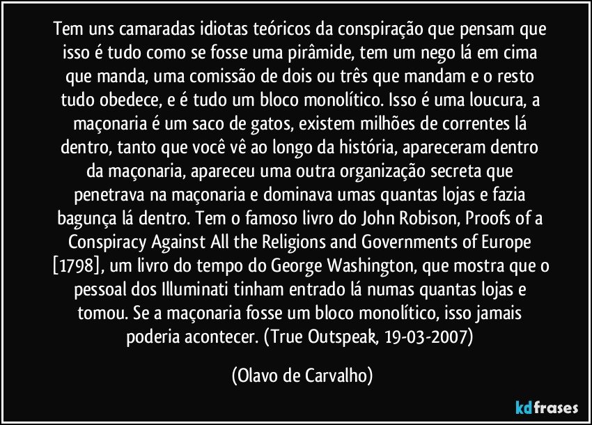 Tem uns camaradas idiotas teóricos da conspiração que pensam que isso é tudo como se fosse uma pirâmide, tem um nego lá em cima que manda, uma comissão de dois ou três que mandam e o resto tudo obedece, e é tudo um bloco monolítico. Isso é uma loucura, a maçonaria é um saco de gatos, existem milhões de correntes lá dentro, tanto que você vê ao longo da história, apareceram dentro da maçonaria, apareceu uma outra organização secreta que penetrava na maçonaria e dominava umas quantas lojas e fazia bagunça lá dentro. Tem o famoso livro do John Robison, Proofs of a Conspiracy Against All the Religions and Governments of Europe [1798], um livro do tempo do George Washington, que mostra que o pessoal dos Illuminati tinham entrado lá numas quantas lojas e tomou. Se a maçonaria fosse um bloco monolítico, isso jamais poderia acontecer. (True Outspeak, 19-03-2007) (Olavo de Carvalho)