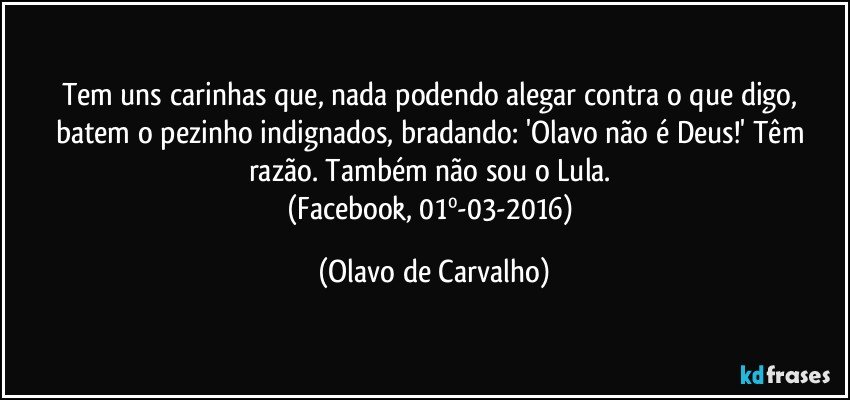 Tem uns carinhas que, nada podendo alegar contra o que digo, batem o pezinho indignados, bradando: 'Olavo não é Deus!' Têm razão. Também não sou o Lula. 
(Facebook, 01º-03-2016) (Olavo de Carvalho)