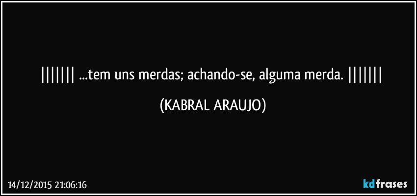    ...tem uns merdas; achando-se, alguma merda.    (KABRAL ARAUJO)