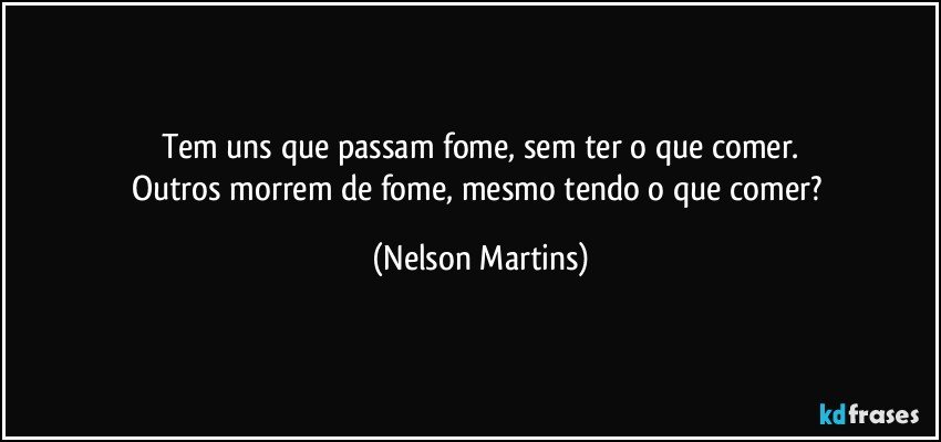 Tem uns que passam fome, sem ter o que comer.
Outros morrem de fome, mesmo tendo o que comer? (Nelson Martins)