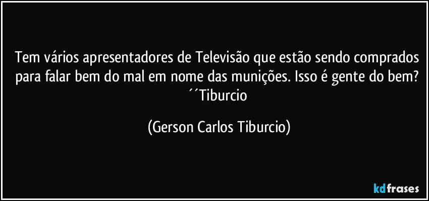 Tem vários apresentadores de Televisão que estão sendo comprados para falar bem do mal em nome das munições. Isso é gente do bem? ´´Tiburcio (Gerson Carlos Tiburcio)