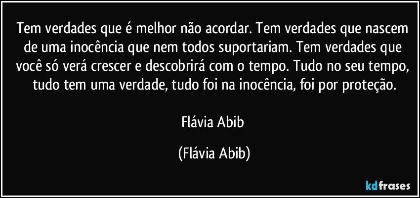 Tem verdades que é melhor não acordar. Tem verdades que nascem de uma inocência que nem todos suportariam. Tem verdades que você só verá crescer e descobrirá com o tempo. Tudo no seu tempo, tudo tem uma verdade, tudo foi na inocência, foi por proteção.

Flávia Abib (Flávia Abib)