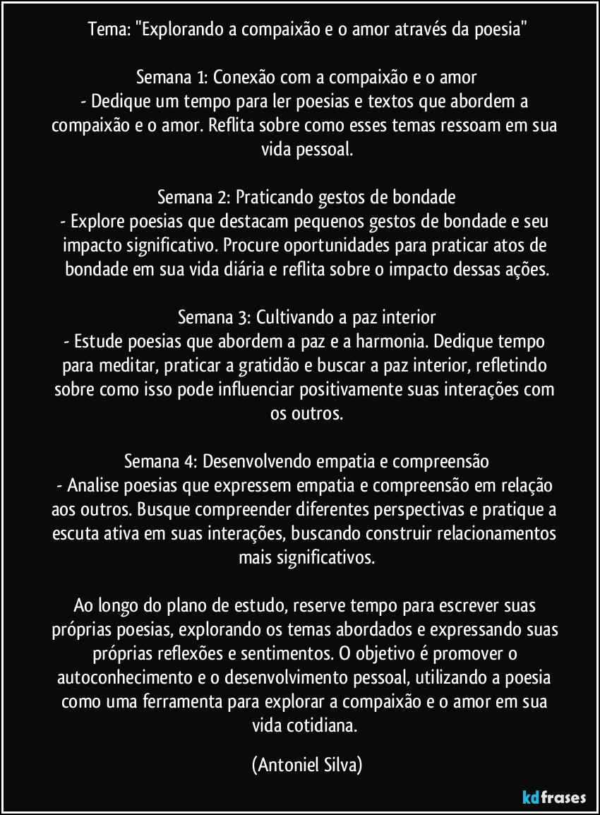 Tema: "Explorando a compaixão e o amor através da poesia"

Semana 1: Conexão com a compaixão e o amor
- Dedique um tempo para ler poesias e textos que abordem a compaixão e o amor. Reflita sobre como esses temas ressoam em sua vida pessoal.

Semana 2: Praticando gestos de bondade
- Explore poesias que destacam pequenos gestos de bondade e seu impacto significativo. Procure oportunidades para praticar atos de bondade em sua vida diária e reflita sobre o impacto dessas ações.

Semana 3: Cultivando a paz interior
- Estude poesias que abordem a paz e a harmonia. Dedique tempo para meditar, praticar a gratidão e buscar a paz interior, refletindo sobre como isso pode influenciar positivamente suas interações com os outros.

Semana 4: Desenvolvendo empatia e compreensão
- Analise poesias que expressem empatia e compreensão em relação aos outros. Busque compreender diferentes perspectivas e pratique a escuta ativa em suas interações, buscando construir relacionamentos mais significativos.

Ao longo do plano de estudo, reserve tempo para escrever suas próprias poesias, explorando os temas abordados e expressando suas próprias reflexões e sentimentos. O objetivo é promover o autoconhecimento e o desenvolvimento pessoal, utilizando a poesia como uma ferramenta para explorar a compaixão e o amor em sua vida cotidiana. (Antoniel Silva)