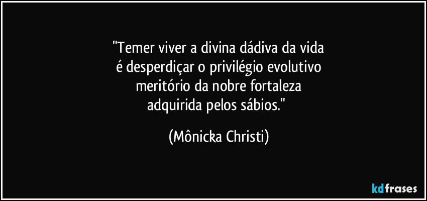 "Temer viver a divina dádiva da vida
é desperdiçar o privilégio evolutivo
meritório da nobre fortaleza
adquirida pelos sábios." (Mônicka Christi)