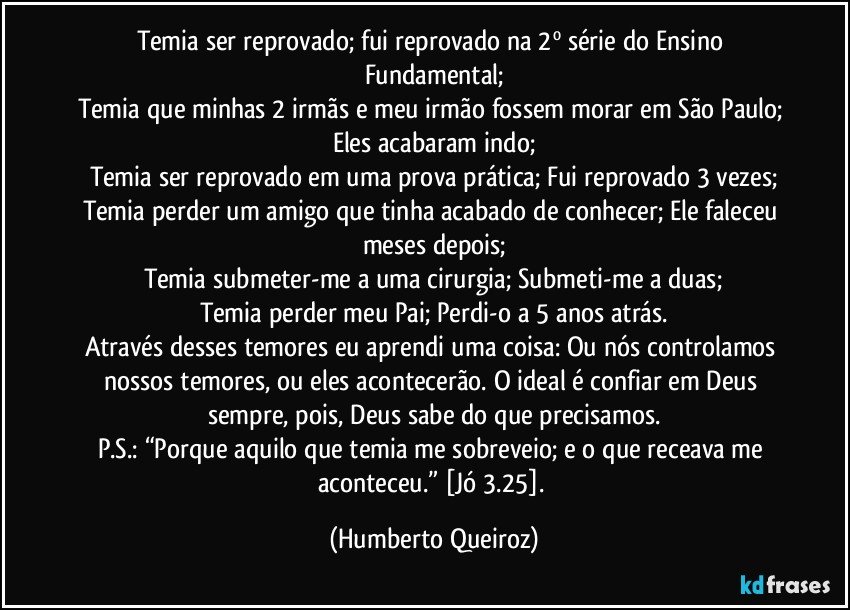 Temia ser reprovado; fui reprovado na 2º série do Ensino Fundamental;
Temia que minhas 2 irmãs e meu irmão fossem morar em São Paulo; Eles acabaram indo;
Temia ser reprovado em uma prova prática; Fui reprovado 3 vezes;
Temia perder um amigo que tinha acabado de conhecer; Ele faleceu meses depois;
Temia submeter-me a uma cirurgia; Submeti-me a duas;
Temia perder meu Pai; Perdi-o a 5 anos atrás.
Através desses temores eu aprendi uma coisa: Ou nós controlamos nossos temores, ou eles acontecerão. O ideal é confiar em Deus sempre, pois, Deus sabe do que precisamos.
P.S.: “Porque aquilo que temia me sobreveio; e o que receava me aconteceu.” [Jó 3.25]. (Humberto Queiroz)