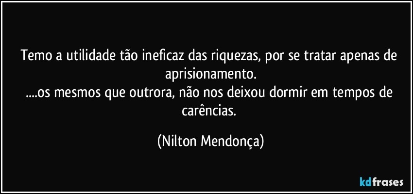 ⁠
Temo a utilidade tão ineficaz das riquezas, por se tratar apenas de aprisionamento.
...os mesmos que outrora, não nos deixou dormir em tempos de carências. (Nilton Mendonça)