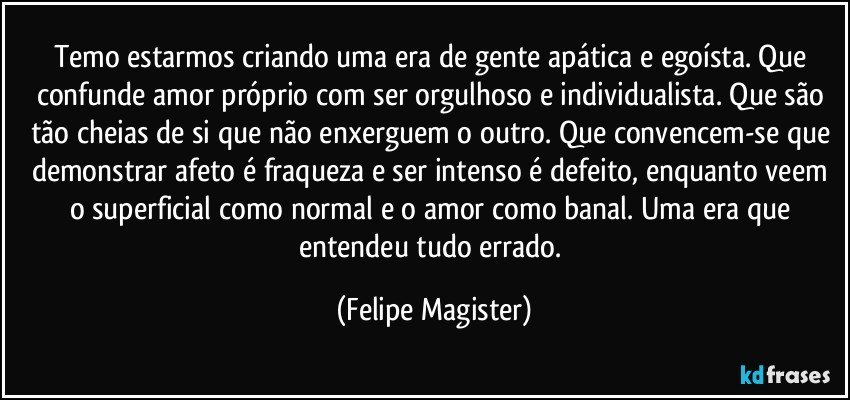 Temo estarmos criando uma era de gente apática e egoísta. Que confunde amor próprio com ser orgulhoso e individualista. Que são tão cheias de si que não enxerguem o outro. Que convencem-se que demonstrar afeto é fraqueza e ser intenso é defeito, enquanto veem o superficial como normal e o amor como banal. Uma era que entendeu tudo errado. (Felipe Magister)