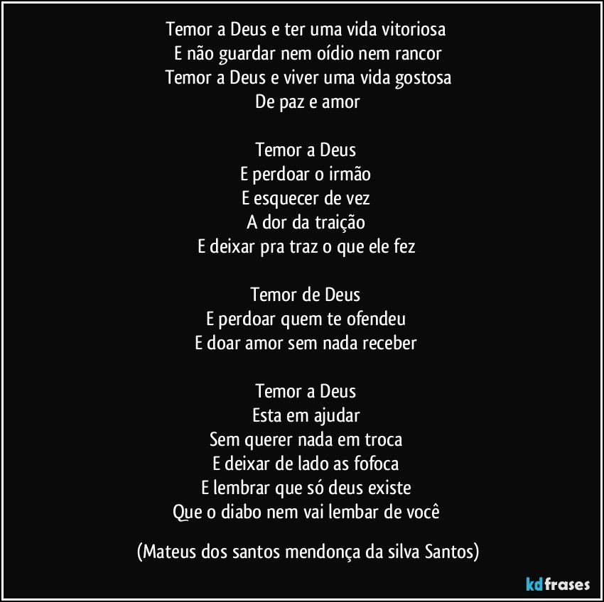 Temor a Deus e ter uma vida vitoriosa
E não guardar nem oídio nem rancor
Temor a Deus e viver uma vida gostosa
De paz e amor
Temor a Deus
E perdoar o irmão
E esquecer de vez
A dor da traição
E deixar pra traz o que ele fez
Temor de Deus
E perdoar quem te ofendeu
E doar amor sem nada receber
Temor a Deus
Esta em ajudar
Sem querer nada em troca
E deixar de lado as fofoca
E lembrar que só deus existe
Que o diabo nem vai lembar de você (Mateus dos santos mendonça da silva Santos)