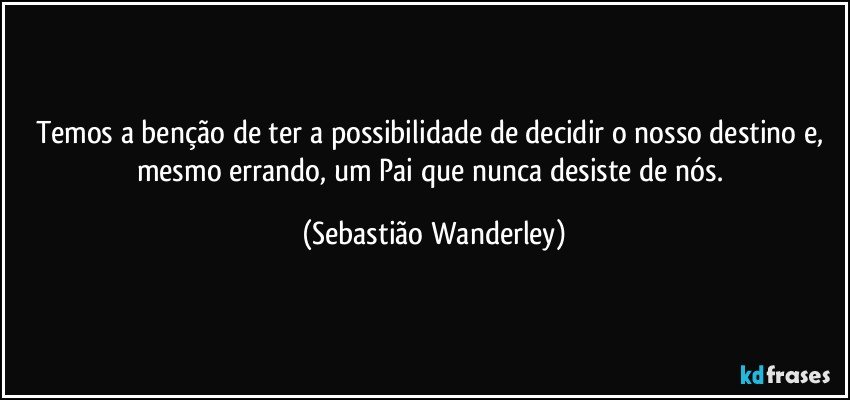 Temos a benção de ter a possibilidade de decidir o nosso destino e, mesmo errando, um Pai que nunca desiste de nós. (Sebastião Wanderley)