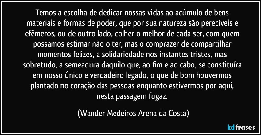 Temos a escolha de dedicar nossas vidas ao acúmulo de bens materiais e formas de poder, que por sua natureza são perecíveis e efêmeros, ou de outro lado, colher o melhor de cada ser, com quem possamos estimar não o ter, mas o comprazer de compartilhar momentos felizes, a solidariedade nos instantes tristes, mas sobretudo, a semeadura daquilo que, ao fim e ao cabo, se constituíra em nosso único e verdadeiro legado, o que de bom houvermos plantado no coração das pessoas enquanto estivermos por aqui, nesta passagem fugaz. (Wander Medeiros Arena da Costa)