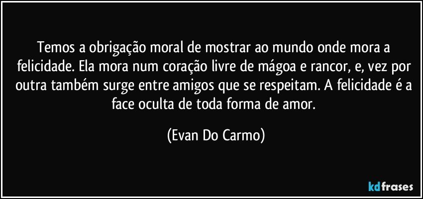 Temos a obrigação moral de mostrar ao mundo onde mora a felicidade. Ela mora num coração livre de mágoa e rancor, e, vez por outra também surge entre amigos que se respeitam. A felicidade é a face oculta de toda forma de amor. (Evan Do Carmo)