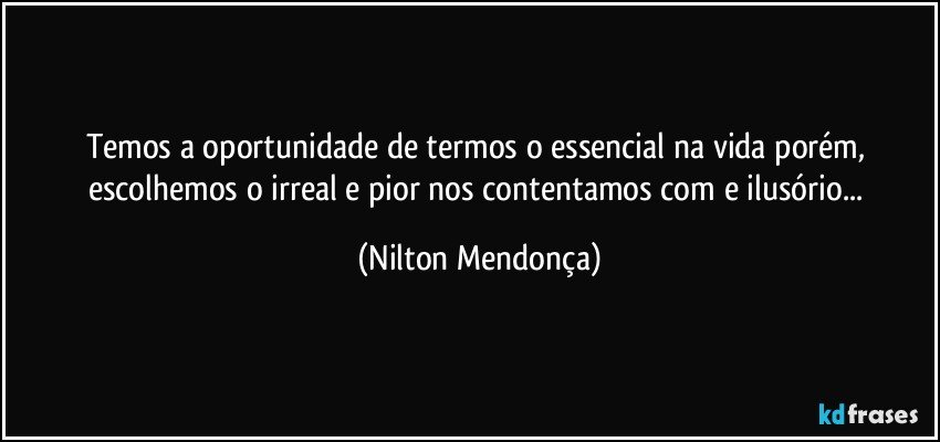 Temos a oportunidade de termos o essencial na vida porém, escolhemos o irreal e pior nos contentamos com e ilusório... (Nilton Mendonça)