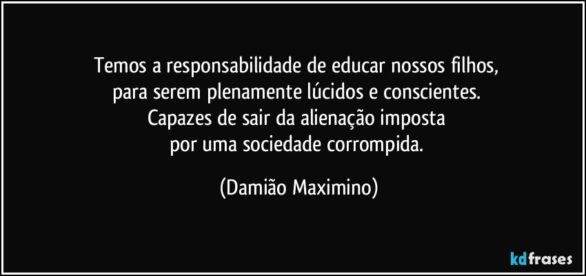 Temos a responsabilidade de educar nossos filhos, 
para serem plenamente lúcidos e conscientes. 
Capazes de sair da alienação imposta 
por uma sociedade corrompida. (Damião Maximino)