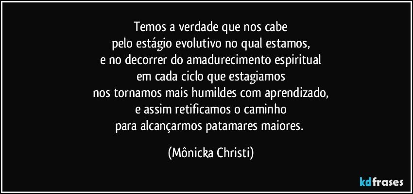 Temos a verdade que nos cabe
pelo estágio evolutivo no qual estamos,
e no decorrer do amadurecimento espiritual
em cada ciclo que estagiamos
nos tornamos mais humildes com aprendizado,
e assim retificamos o caminho
para alcançarmos patamares maiores. (Mônicka Christi)