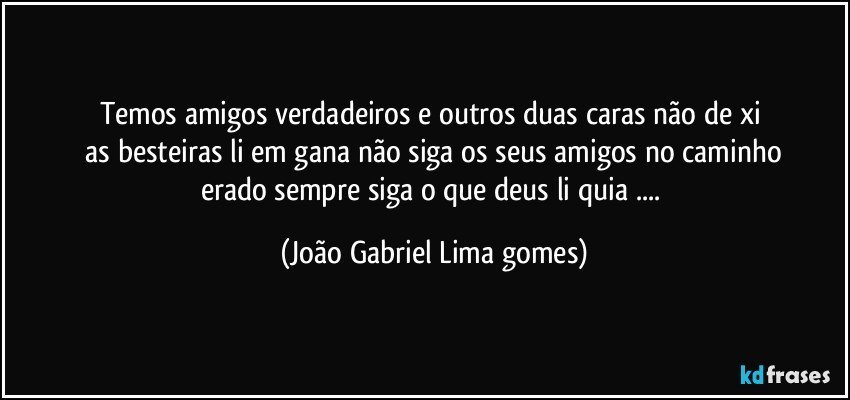 temos amigos verdadeiros  e outros  duas caras não de xi 
   as  besteiras li em gana  não   siga os seus amigos  no caminho erado sempre  siga o que deus li quia ... (João Gabriel Lima gomes)