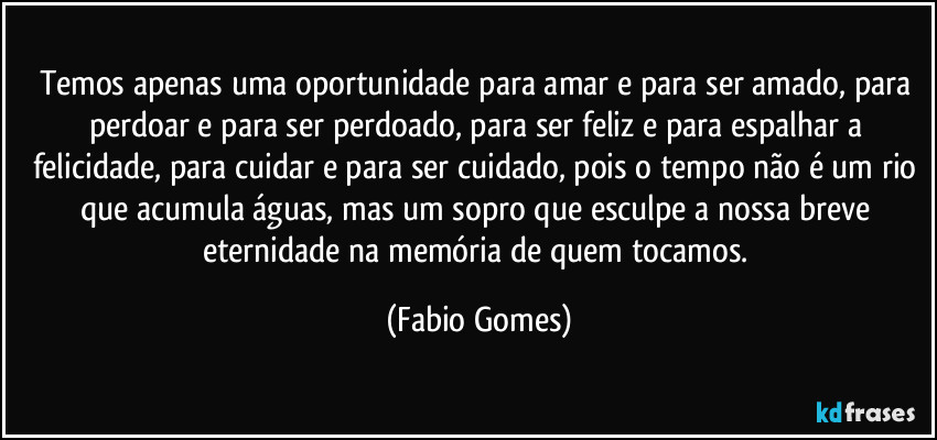 Temos apenas uma oportunidade para amar e para ser amado, para perdoar e para ser perdoado, para ser feliz e para espalhar a felicidade, para cuidar e para ser cuidado, pois o tempo não é um rio que acumula águas, mas um sopro que esculpe a nossa breve eternidade na memória de quem tocamos. (Fabio Gomes)