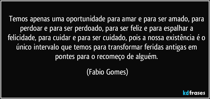 Temos apenas uma oportunidade para amar e para ser amado, para perdoar e para ser perdoado, para ser feliz e para espalhar a felicidade, para cuidar e para ser cuidado, pois a nossa existência é o único intervalo que temos para transformar feridas antigas em pontes para o recomeço de alguém. (Fabio Gomes)