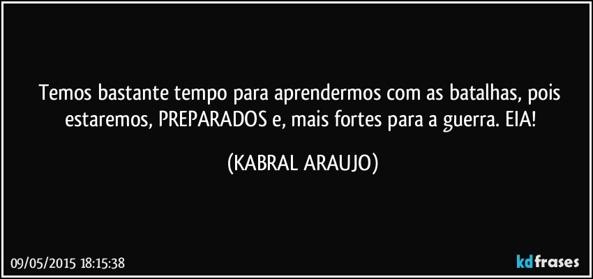 Temos bastante tempo para aprendermos com as batalhas, pois estaremos, PREPARADOS e, mais fortes para a guerra. EIA! (KABRAL ARAUJO)