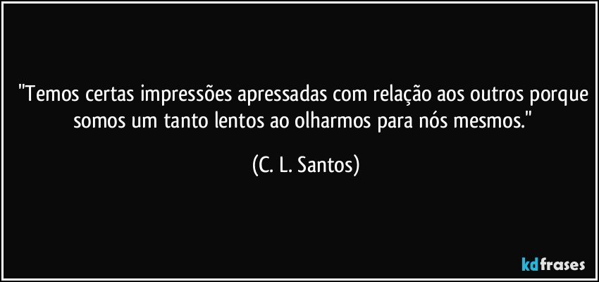 "Temos certas impressões apressadas com relação aos outros porque somos um tanto lentos ao olharmos para nós mesmos." (C. L. Santos)