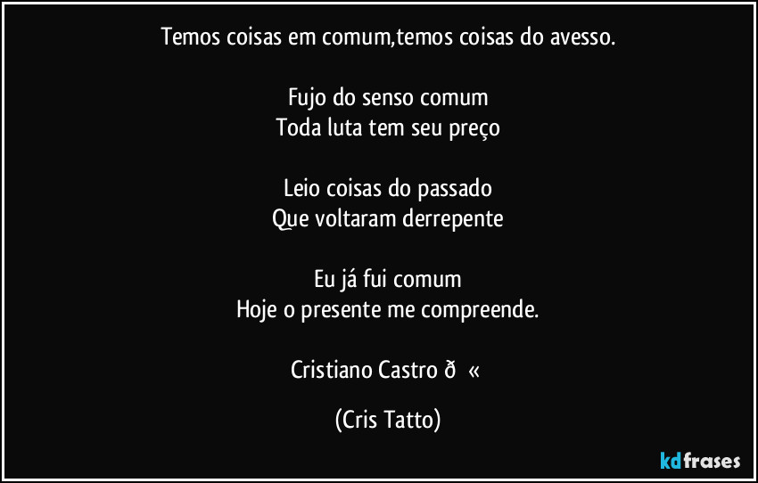 Temos coisas em comum,temos coisas do avesso.

Fujo do senso comum
Toda luta tem seu preço

Leio coisas do passado
Que voltaram derrepente

Eu já fui comum
Hoje o presente me compreende.

Cristiano Castro  (Cris Tatto)