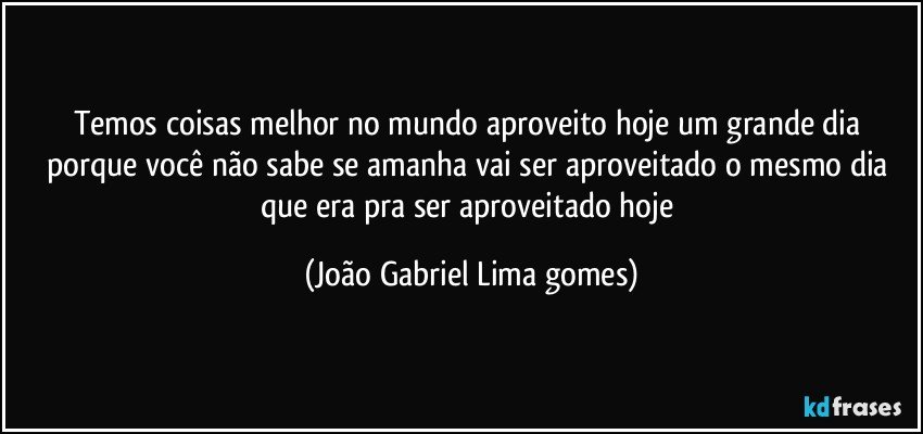 Temos coisas melhor no mundo aproveito hoje um grande dia  porque você não sabe se amanha vai ser aproveitado o mesmo dia  que era pra ser aproveitado hoje (João Gabriel Lima gomes)