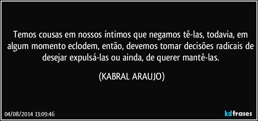 Temos cousas em nossos íntimos que negamos tê-las, todavia, em algum momento eclodem, então, devemos tomar decisões radicais de desejar expulsá-las ou ainda, de querer mantê-las. (KABRAL ARAUJO)