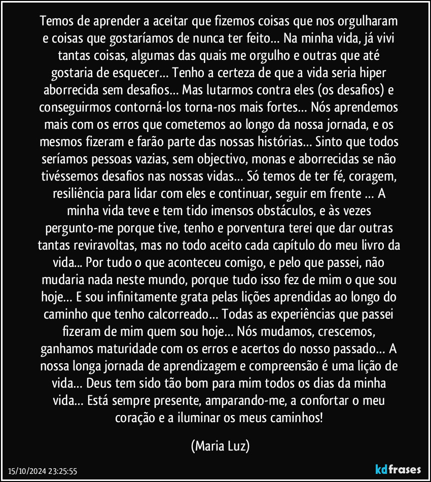 Temos de aprender a aceitar que fizemos coisas que nos orgulharam e coisas que gostaríamos de nunca ter feito… Na minha vida, já vivi tantas coisas, algumas das quais me orgulho e outras que até gostaria de esquecer… Tenho a certeza de que a vida seria hiper aborrecida sem desafios… Mas lutarmos contra eles (os desafios) e conseguirmos contorná-los torna-nos mais fortes… Nós aprendemos mais com os erros que cometemos ao longo da nossa jornada, e os mesmos fizeram e farão parte das nossas histórias… Sinto que todos seríamos pessoas vazias, sem objectivo, monas e aborrecidas se não tivéssemos desafios nas nossas vidas… Só temos de ter fé, coragem, resiliência para lidar com eles e continuar, seguir em frente … A minha vida teve e tem tido imensos obstáculos, e às vezes pergunto-me porque tive, tenho e porventura terei que dar outras tantas reviravoltas, mas no todo aceito cada capítulo do meu livro da vida... Por tudo o que aconteceu comigo, e pelo que passei, não mudaria nada neste mundo, porque tudo isso fez de mim o que sou hoje… E sou infinitamente grata pelas lições aprendidas ao longo do caminho que tenho calcorreado… Todas as experiências que passei fizeram de mim quem sou hoje… Nós mudamos, crescemos, ganhamos maturidade com os erros e acertos do nosso passado… A nossa longa jornada de aprendizagem e compreensão é uma lição de vida… Deus tem sido tão bom para mim todos os dias da minha vida… Está sempre presente, amparando-me, a confortar o meu coração e a iluminar os meus caminhos! (Maria Luz)