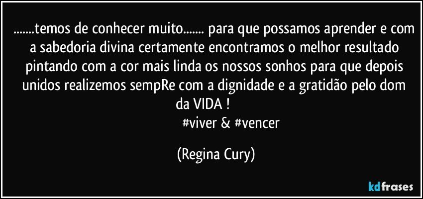 ...temos de conhecer muito... para que possamos aprender e com a sabedoria divina certamente  encontramos o melhor resultado pintando com  a cor mais linda os nossos sonhos para que depois unidos realizemos  sempRe com  a dignidade e  a gratidão pelo  dom da VIDA !                         
                                   #viver & #vencer (Regina Cury)