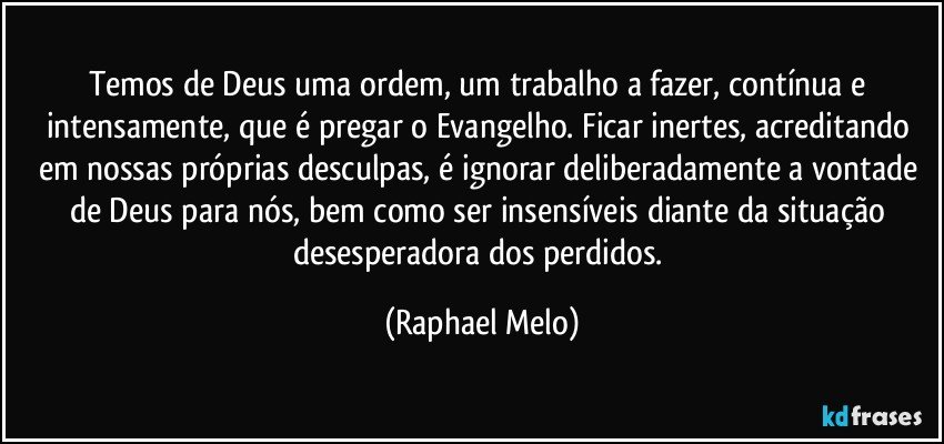 Temos de Deus uma ordem, um trabalho a fazer, contínua e intensamente, que é pregar o Evangelho. Ficar inertes, acreditando em nossas próprias desculpas, é ignorar deliberadamente a vontade de Deus para nós, bem como ser insensíveis diante da situação desesperadora dos perdidos. (Raphael Melo)