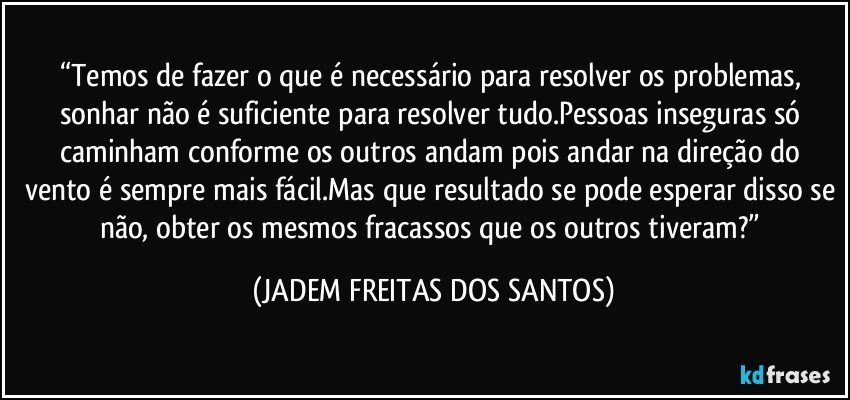 “Temos de fazer o que é necessário para resolver os problemas, sonhar não é suficiente para resolver tudo.Pessoas inseguras só caminham conforme os outros andam pois andar na direção do vento é sempre mais fácil.Mas que resultado se pode esperar disso se não, obter os mesmos fracassos que os outros tiveram?” (JADEM FREITAS DOS SANTOS)