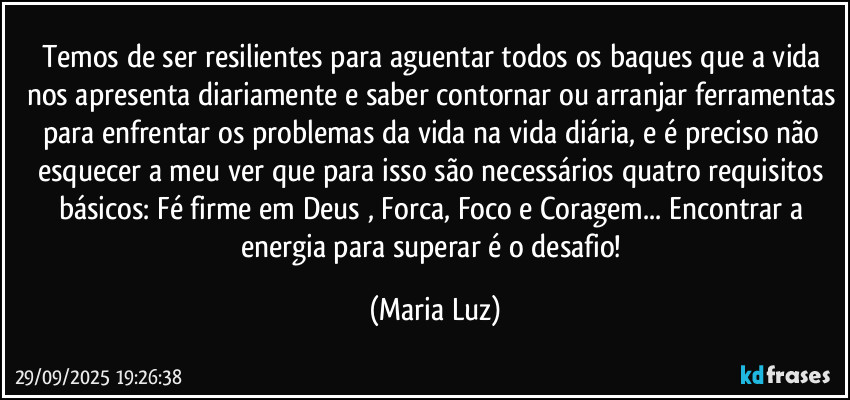 Temos de ser resilientes para aguentar todos os baques que a vida nos apresenta diariamente e saber contornar ou arranjar ferramentas para enfrentar os problemas da vida na vida diária, e é preciso não esquecer a meu ver que para isso são necessários quatro requisitos básicos: Fé firme em Deus , Forca, Foco e Coragem...  Encontrar a energia para superar é o desafio! (Maria Luz)