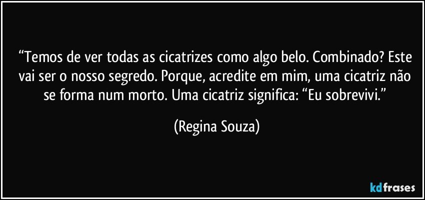 “Temos de ver todas as cicatrizes como algo belo. Combinado? Este vai ser o nosso segredo. Porque, acredite em mim, uma cicatriz não se forma num morto. Uma cicatriz significa: “Eu sobrevivi.” (Regina Souza)