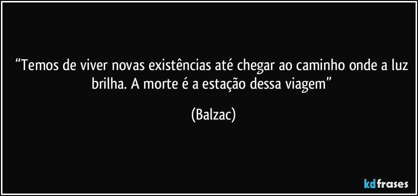 “Temos de viver novas existências até chegar ao caminho onde a luz brilha. A morte é a estação dessa viagem” (Balzac)