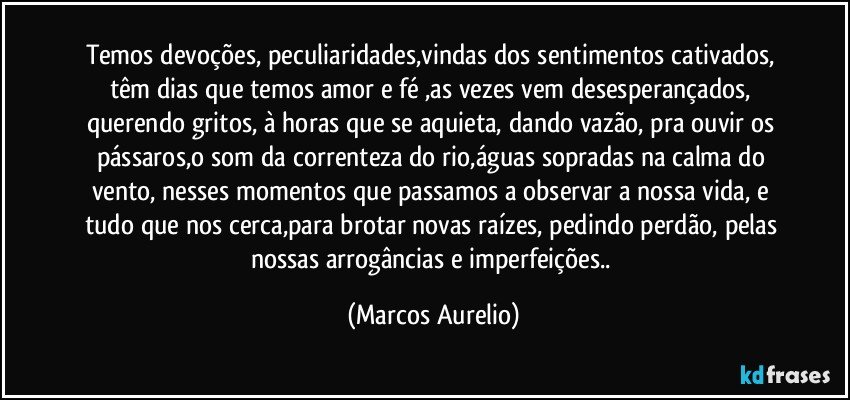 Temos devoções, peculiaridades,vindas dos sentimentos cativados, têm dias  que temos amor e fé ,as vezes vem desesperançados, querendo gritos, à horas que se aquieta,  dando vazão, pra ouvir os pássaros,o som  da correnteza do rio,águas sopradas na calma do vento, nesses  momentos que passamos a observar a nossa vida, e  tudo que nos cerca,para brotar novas raízes,  pedindo perdão, pelas nossas arrogâncias e imperfeições.. (Marcos Aurelio)