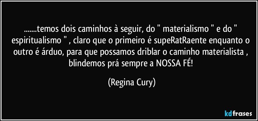 ...temos dois caminhos à seguir, do  " materialismo " e do " espiritualismo " , claro que o primeiro é supeRatRaente enquanto o outro é árduo, para que possamos driblar o caminho materialista , blindemos prá sempre a NOSSA FÉ! (Regina Cury)