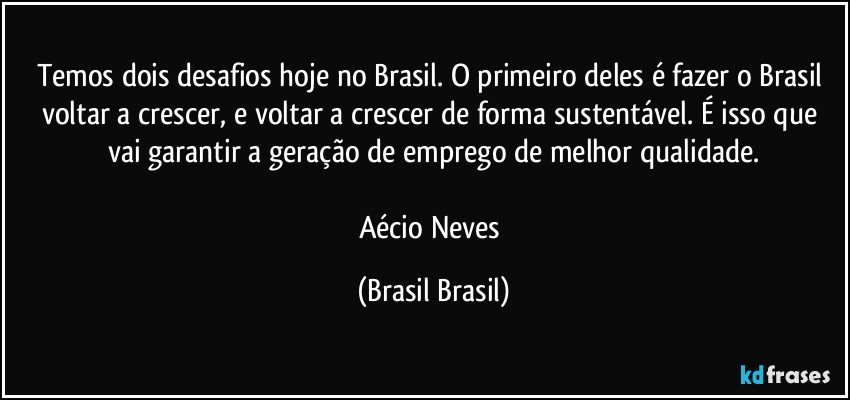 Temos dois desafios hoje no Brasil. O primeiro deles é fazer o Brasil voltar a crescer, e voltar a crescer de forma sustentável. É isso que vai garantir a geração de emprego de melhor qualidade.

Aécio Neves (Brasil Brasil)