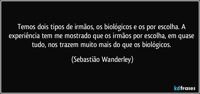 Temos dois tipos de irmãos, os biológicos e os por escolha. A experiência tem me mostrado que os irmãos por escolha, em quase tudo, nos trazem muito mais do que os biológicos. (Sebastião Wanderley)