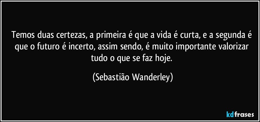 Temos duas certezas, a primeira é que a vida é curta, e a segunda é que o futuro é incerto, assim sendo, é muito importante valorizar tudo o que se faz hoje. (Sebastião Wanderley)