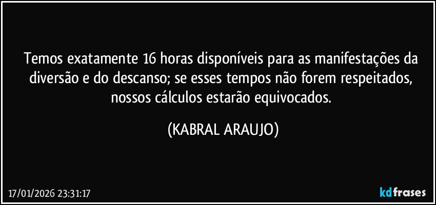 Temos exatamente 16 horas disponíveis para as manifestações da diversão e do descanso; se esses tempos não forem respeitados, nossos cálculos estarão equivocados. (KABRAL ARAUJO)