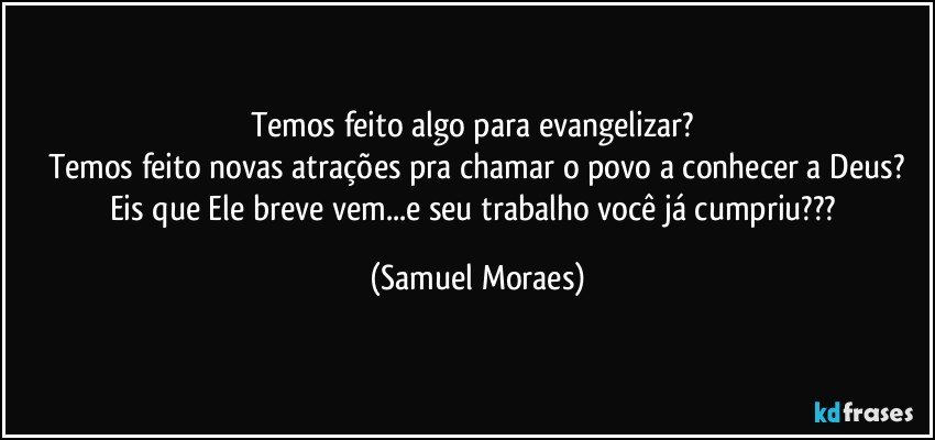 Temos feito algo para evangelizar? 
Temos feito novas atrações pra chamar o povo a conhecer a Deus?
Eis que Ele breve vem...e seu trabalho você já cumpriu??? (Samuel Moraes)