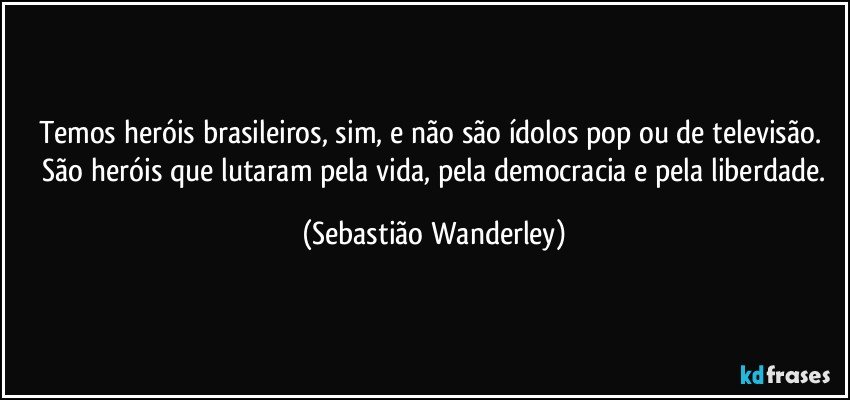 Temos heróis brasileiros, sim, e não são ídolos pop ou de televisão. São heróis que lutaram pela vida, pela democracia e pela liberdade. (Sebastião Wanderley)